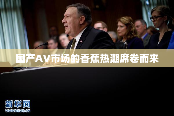 国产AV市场的香蕉热潮席卷而来