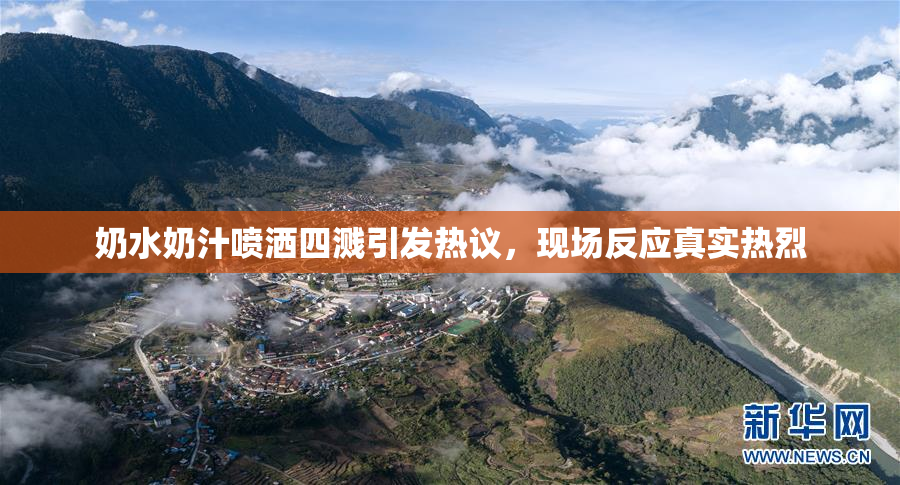 奶水奶汁喷洒四溅引发热议，现场反应真实热烈