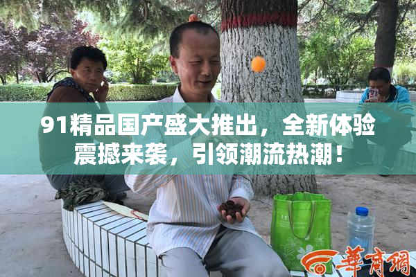 91精品国产盛大推出，全新体验震撼来袭，引领潮流热潮！