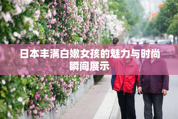 日本丰满白嫩女孩的魅力与时尚瞬间展示
