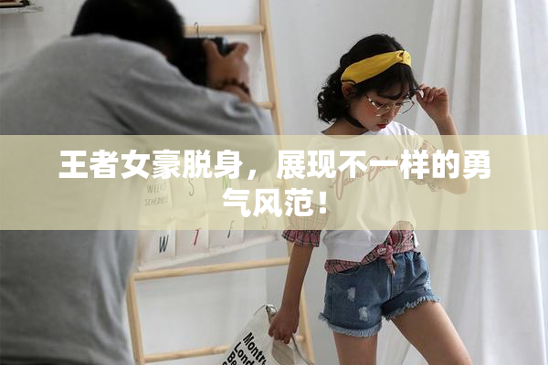 王者女豪脱身，展现不一样的勇气风范！