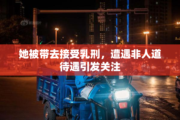 她被带去接受乳刑，遭遇非人道待遇引发关注