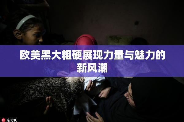 欧美黑大粗硬展现力量与魅力的新风潮