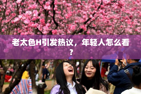 老太色H引发热议，年轻人怎么看？