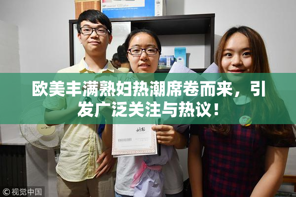 欧美丰满熟妇热潮席卷而来，引发广泛关注与热议！