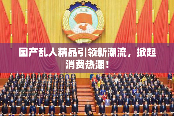 国产乱人精品引领新潮流，掀起消费热潮！