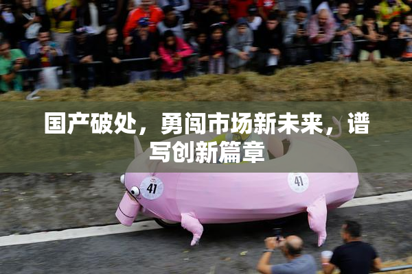 国产破处，勇闯市场新未来，谱写创新篇章
