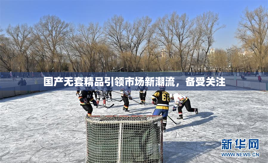 国产无套精品引领市场新潮流，备受关注