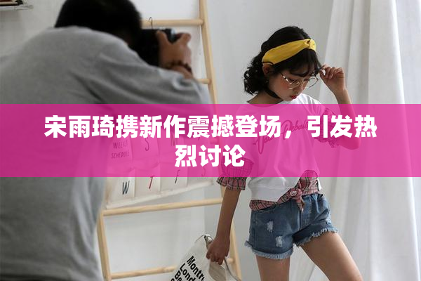 宋雨琦携新作震撼登场，引发热烈讨论