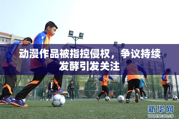动漫作品被指控侵权，争议持续发酵引发关注