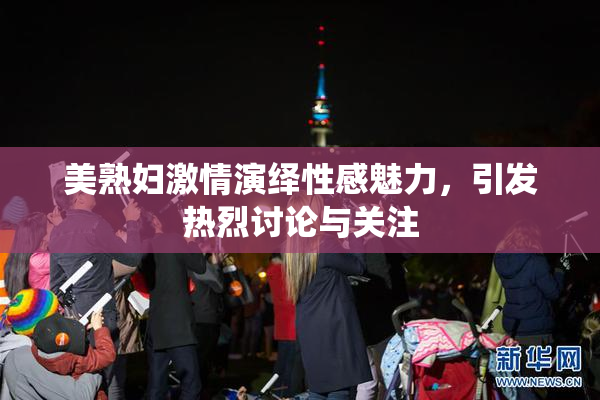 美熟妇激情演绎性感魅力，引发热烈讨论与关注