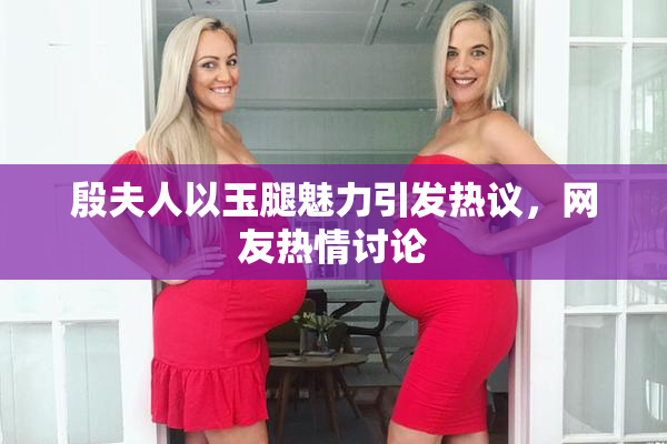 殷夫人以玉腿魅力引发热议，网友热情讨论