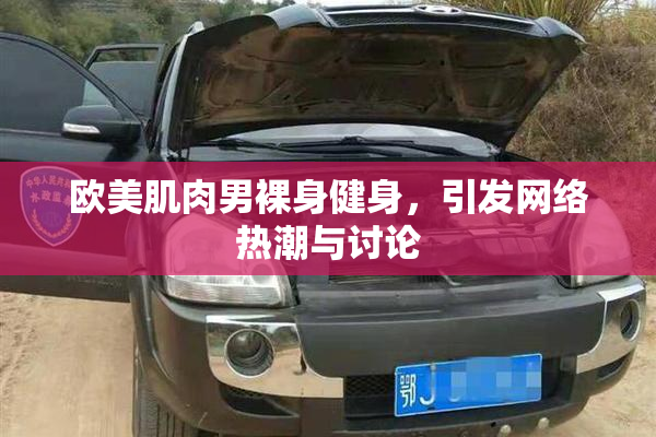 欧美肌肉男裸身健身，引发网络热潮与讨论