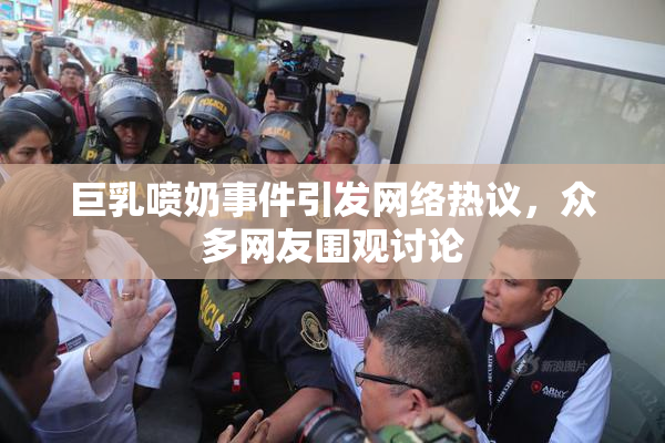巨乳喷奶事件引发网络热议，众多网友围观讨论