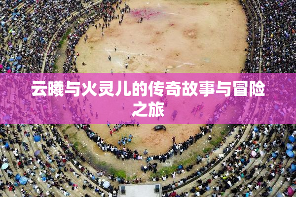 云曦与火灵儿的传奇故事与冒险之旅