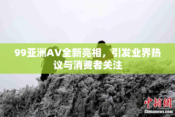99亚洲AV全新亮相，引发业界热议与消费者关注