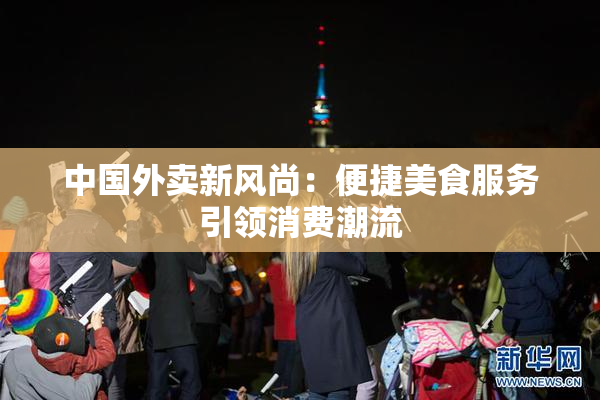 中国外卖新风尚：便捷美食服务引领消费潮流