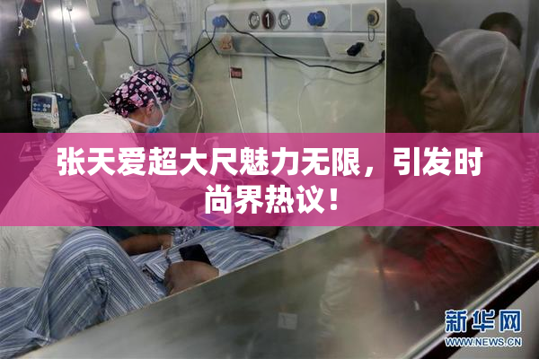 张天爱超大尺魅力无限，引发时尚界热议！