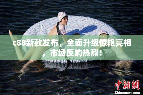 c88新款发布，全面升级惊艳亮相，市场反响热烈！