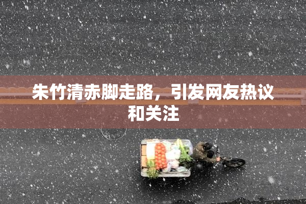 朱竹清赤脚走路，引发网友热议和关注