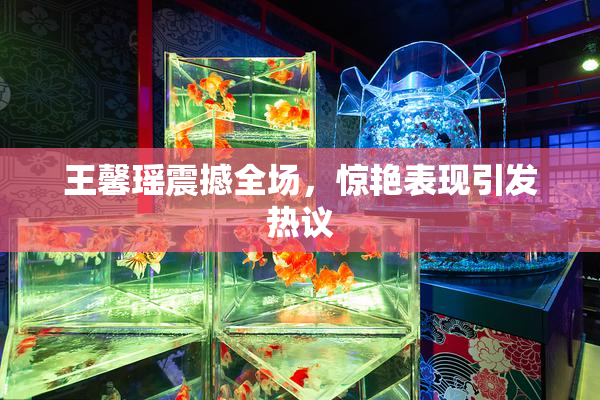王馨瑶震撼全场，惊艳表现引发热议