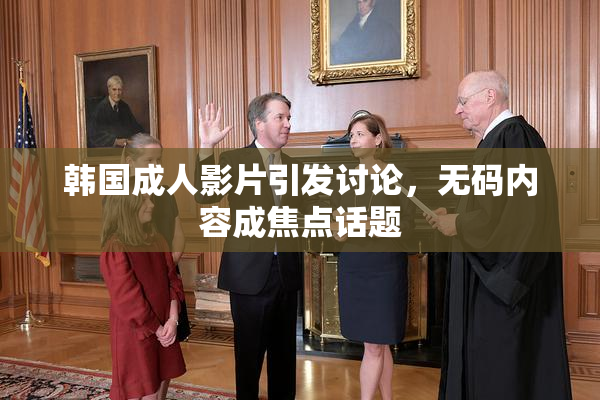 韩国成人影片引发讨论，无码内容成焦点话题