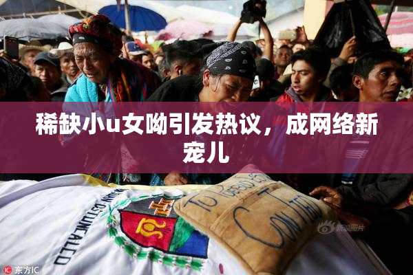 稀缺小u女呦引发热议，成网络新宠儿