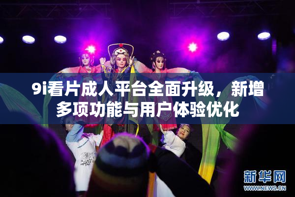 9i看片成人平台全面升级，新增多项功能与用户体验优化