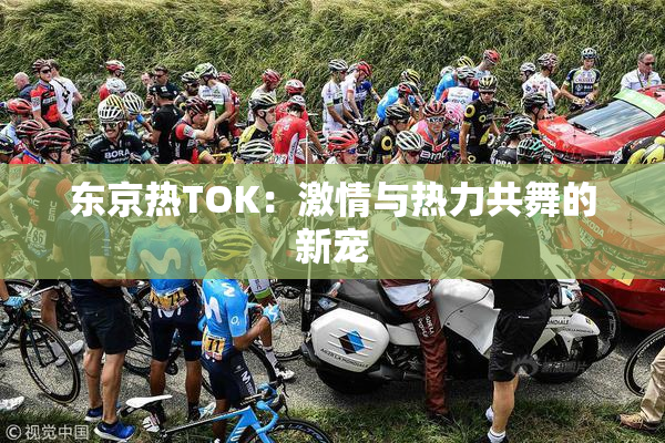 东京热TOK：激情与热力共舞的新宠