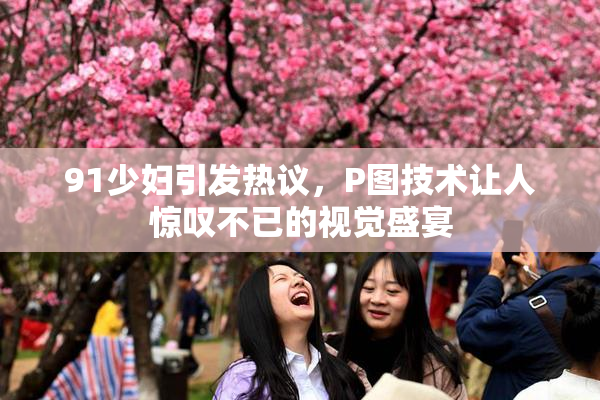 91少妇引发热议，P图技术让人惊叹不已的视觉盛宴