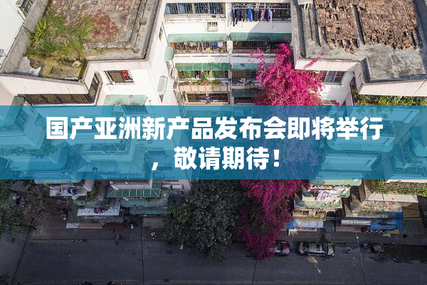 国产亚洲新产品发布会即将举行，敬请期待！