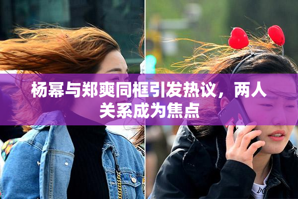 杨幂与郑爽同框引发热议，两人关系成为焦点