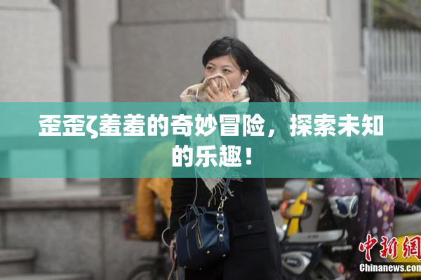 歪歪ζ羞羞的奇妙冒险，探索未知的乐趣！