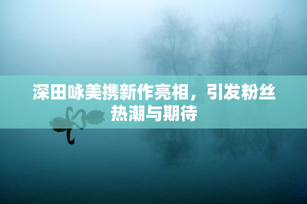 深田咏美携新作亮相，引发粉丝热潮与期待