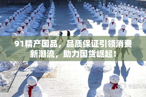 91精产国品，品质保证引领消费新潮流，助力国货崛起！