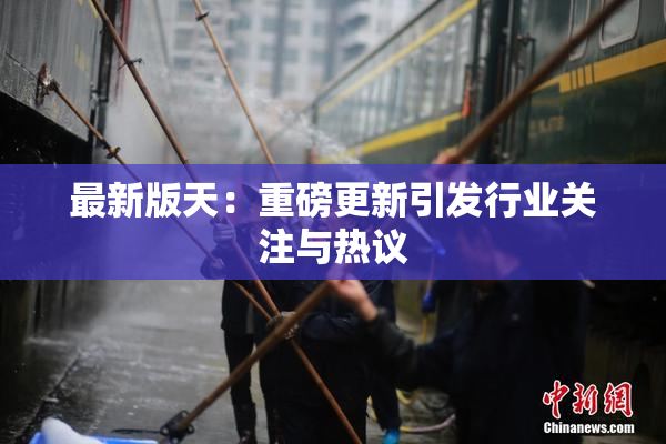 最新版天：重磅更新引发行业关注与热议