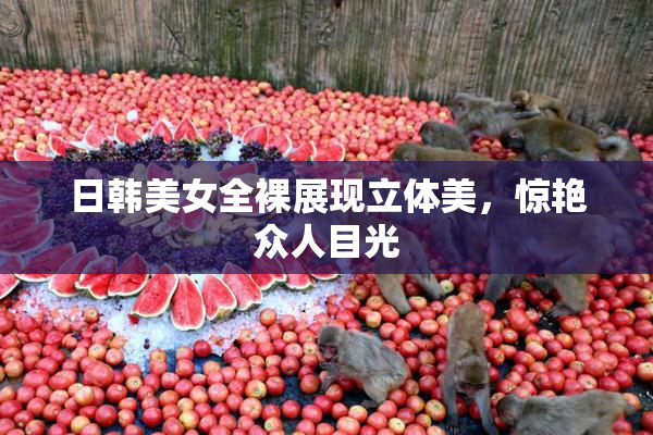 日韩美女全裸展现立体美，惊艳众人目光