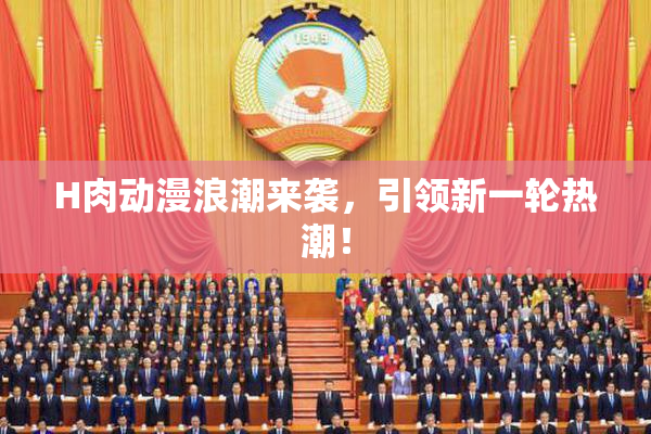 H肉动漫浪潮来袭，引领新一轮热潮！