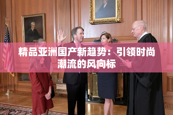 精品亚洲国产新趋势：引领时尚潮流的风向标