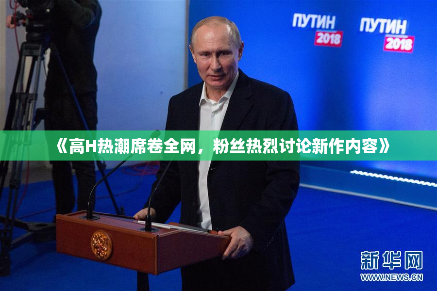 《高H热潮席卷全网，粉丝热烈讨论新作内容》