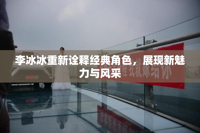 李冰冰重新诠释经典角色，展现新魅力与风采