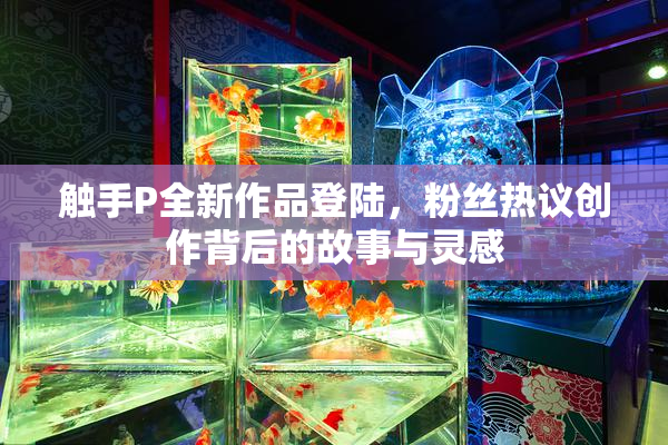 触手P全新作品登陆，粉丝热议创作背后的故事与灵感