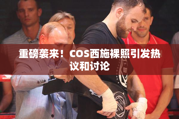 重磅袭来！COS西施裸照引发热议和讨论