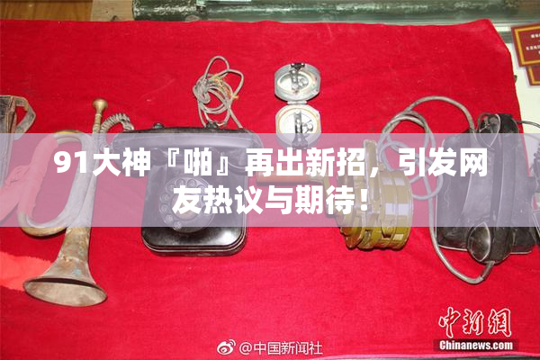 91大神『啪』再出新招，引发网友热议与期待！