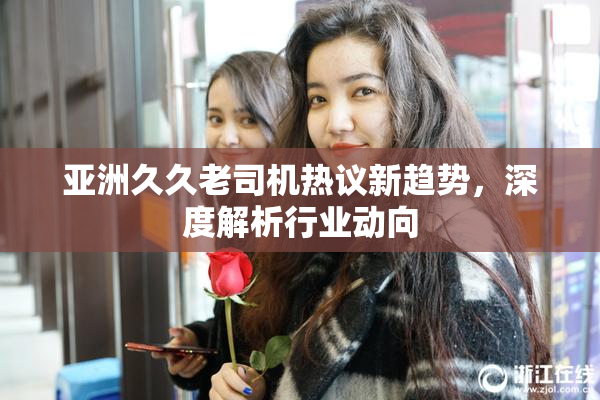 亚洲久久老司机热议新趋势，深度解析行业动向