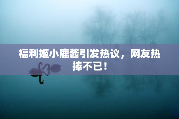 福利姬小鹿酱引发热议，网友热捧不已！