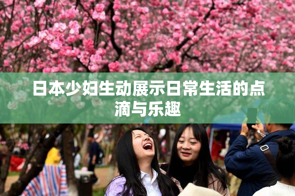 日本少妇生动展示日常生活的点滴与乐趣