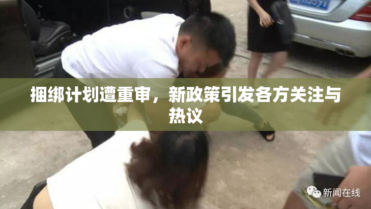 捆绑计划遭重审，新政策引发各方关注与热议