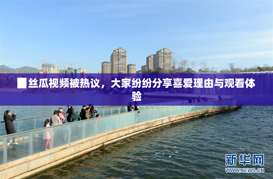 ▉丝瓜视频被热议，大家纷纷分享喜爱理由与观看体验