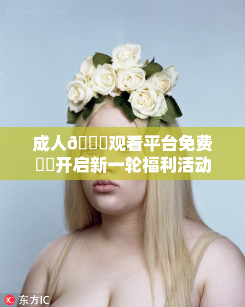 成人🔞观看平台免费❌‌开启新一轮福利活动